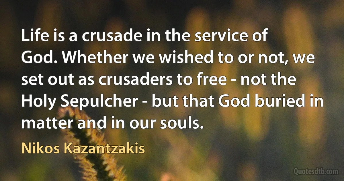 Life is a crusade in the service of God. Whether we wished to or not, we set out as crusaders to free - not the Holy Sepulcher - but that God buried in matter and in our souls. (Nikos Kazantzakis)