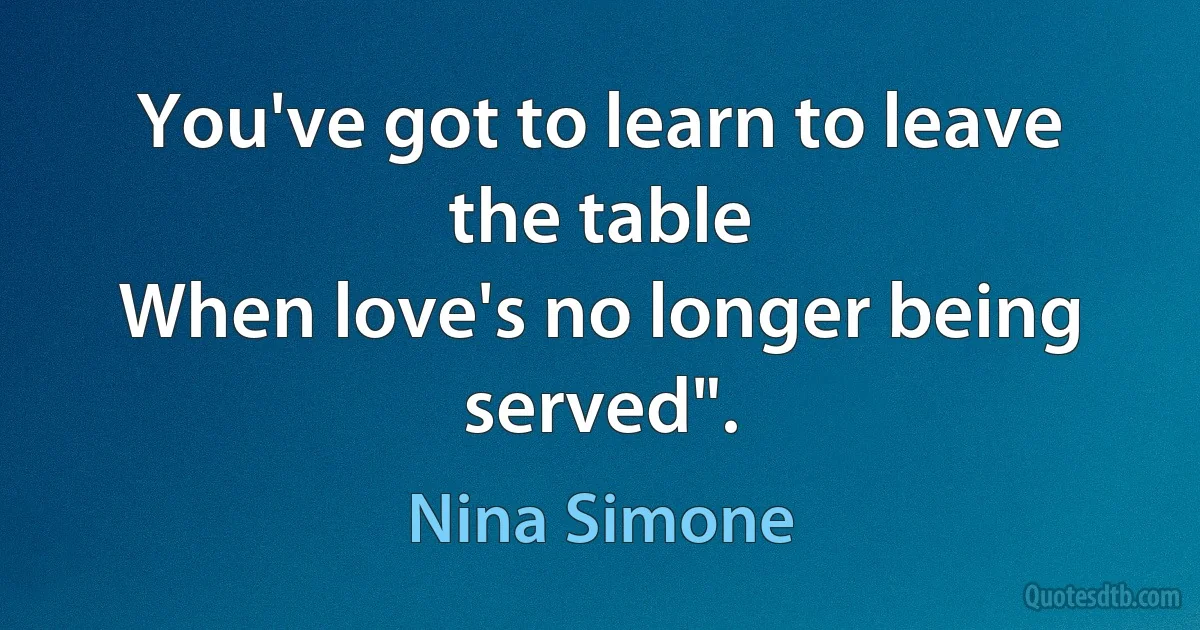 You've got to learn to leave the table
When love's no longer being served". (Nina Simone)