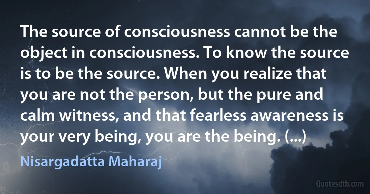 The source of consciousness cannot be the object in consciousness. To know the source is to be the source. When you realize that you are not the person, but the pure and calm witness, and that fearless awareness is your very being, you are the being. (...) (Nisargadatta Maharaj)