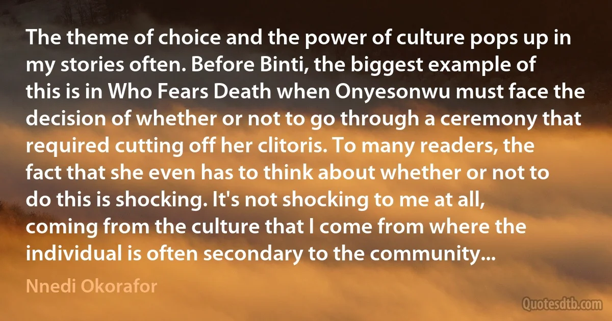 The theme of choice and the power of culture pops up in my stories often. Before Binti, the biggest example of this is in Who Fears Death when Onyesonwu must face the decision of whether or not to go through a ceremony that required cutting off her clitoris. To many readers, the fact that she even has to think about whether or not to do this is shocking. It's not shocking to me at all, coming from the culture that I come from where the individual is often secondary to the community... (Nnedi Okorafor)