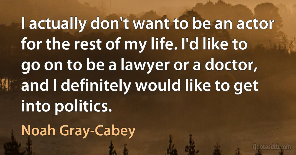 I actually don't want to be an actor for the rest of my life. I'd like to go on to be a lawyer or a doctor, and I definitely would like to get into politics. (Noah Gray-Cabey)