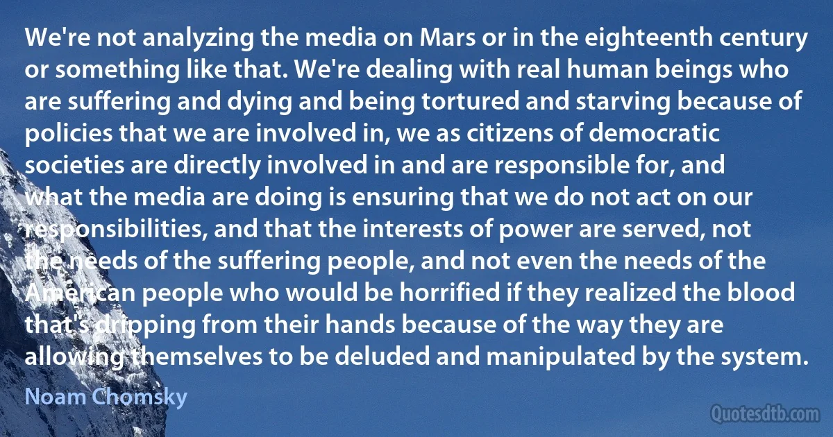 We're not analyzing the media on Mars or in the eighteenth century or something like that. We're dealing with real human beings who are suffering and dying and being tortured and starving because of policies that we are involved in, we as citizens of democratic societies are directly involved in and are responsible for, and what the media are doing is ensuring that we do not act on our responsibilities, and that the interests of power are served, not the needs of the suffering people, and not even the needs of the American people who would be horrified if they realized the blood that's dripping from their hands because of the way they are allowing themselves to be deluded and manipulated by the system. (Noam Chomsky)