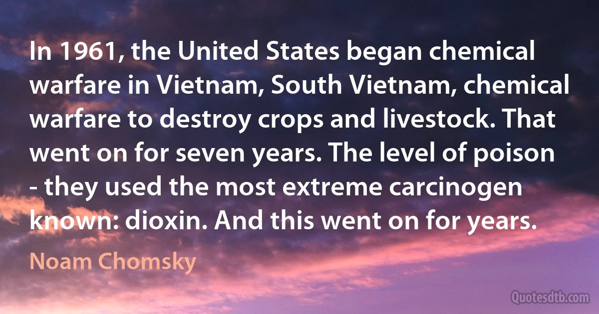 In 1961, the United States began chemical warfare in Vietnam, South Vietnam, chemical warfare to destroy crops and livestock. That went on for seven years. The level of poison - they used the most extreme carcinogen known: dioxin. And this went on for years. (Noam Chomsky)