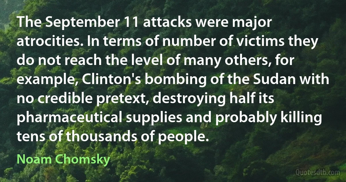 The September 11 attacks were major atrocities. In terms of number of victims they do not reach the level of many others, for example, Clinton's bombing of the Sudan with no credible pretext, destroying half its pharmaceutical supplies and probably killing tens of thousands of people. (Noam Chomsky)