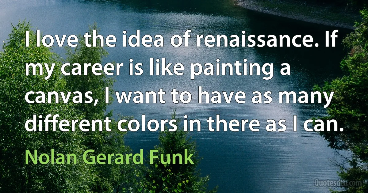 I love the idea of renaissance. If my career is like painting a canvas, I want to have as many different colors in there as I can. (Nolan Gerard Funk)