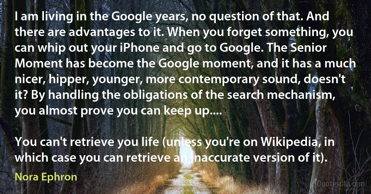 I am living in the Google years, no question of that. And there are advantages to it. When you forget something, you can whip out your iPhone and go to Google. The Senior Moment has become the Google moment, and it has a much nicer, hipper, younger, more contemporary sound, doesn't it? By handling the obligations of the search mechanism, you almost prove you can keep up....

You can't retrieve you life (unless you're on Wikipedia, in which case you can retrieve an inaccurate version of it). (Nora Ephron)