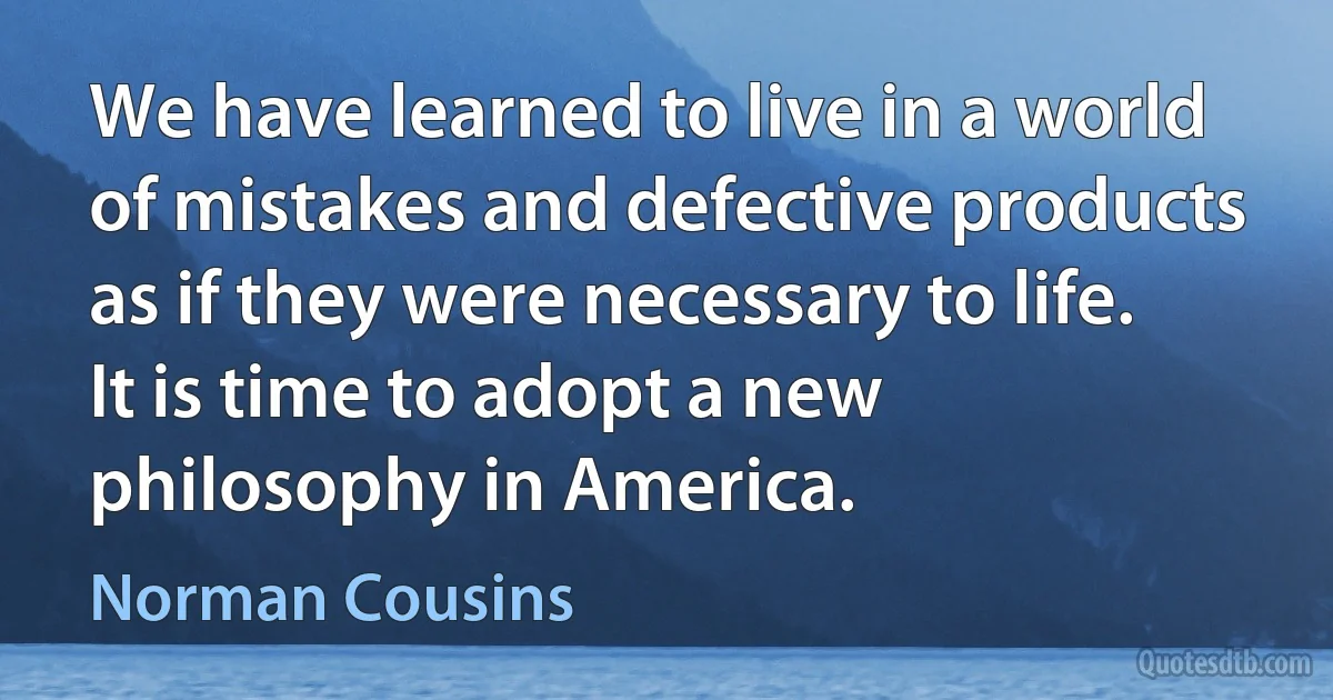 We have learned to live in a world of mistakes and defective products as if they were necessary to life. It is time to adopt a new philosophy in America. (Norman Cousins)