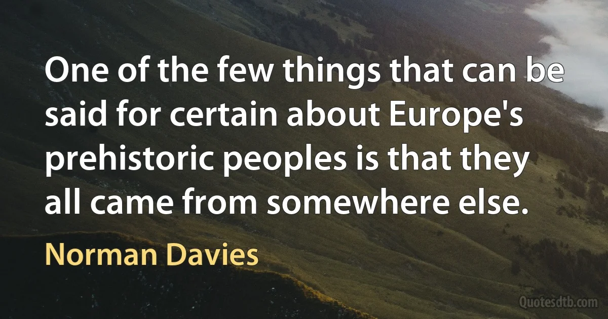 One of the few things that can be said for certain about Europe's prehistoric peoples is that they all came from somewhere else. (Norman Davies)