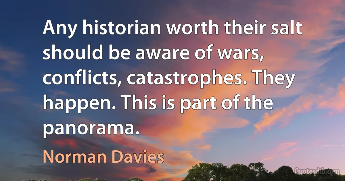 Any historian worth their salt should be aware of wars, conflicts, catastrophes. They happen. This is part of the panorama. (Norman Davies)