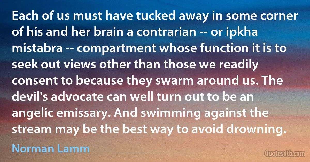 Each of us must have tucked away in some corner of his and her brain a contrarian -- or ipkha mistabra -- compartment whose function it is to seek out views other than those we readily consent to because they swarm around us. The devil's advocate can well turn out to be an angelic emissary. And swimming against the stream may be the best way to avoid drowning. (Norman Lamm)