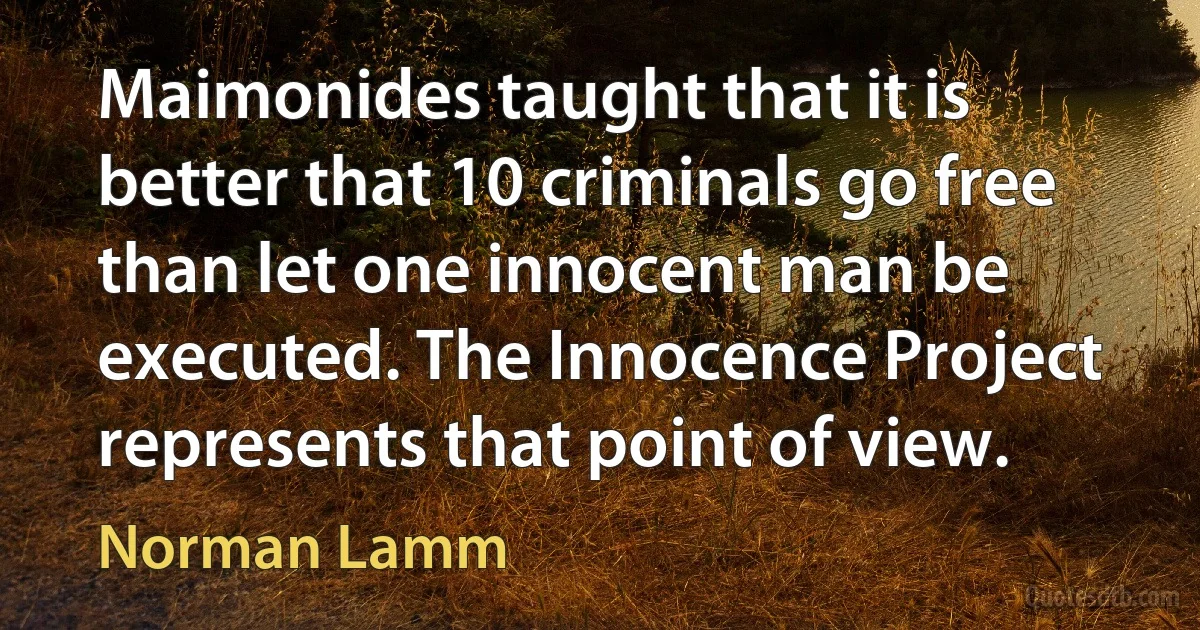 Maimonides taught that it is better that 10 criminals go free than let one innocent man be executed. The Innocence Project represents that point of view. (Norman Lamm)