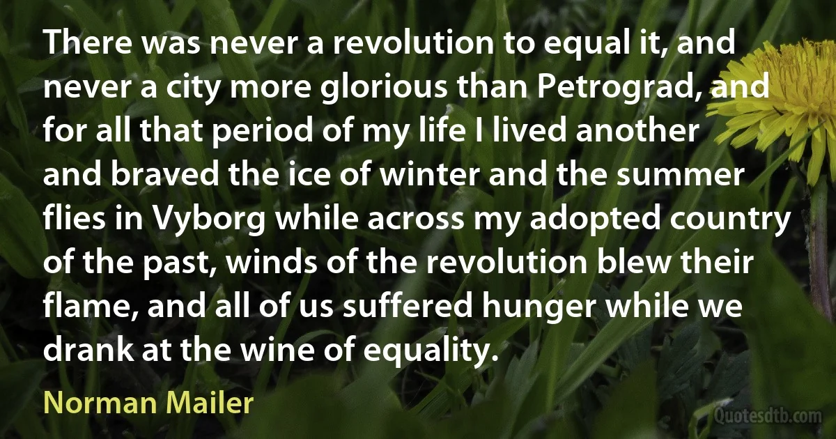 There was never a revolution to equal it, and never a city more glorious than Petrograd, and for all that period of my life I lived another and braved the ice of winter and the summer flies in Vyborg while across my adopted country of the past, winds of the revolution blew their flame, and all of us suffered hunger while we drank at the wine of equality. (Norman Mailer)