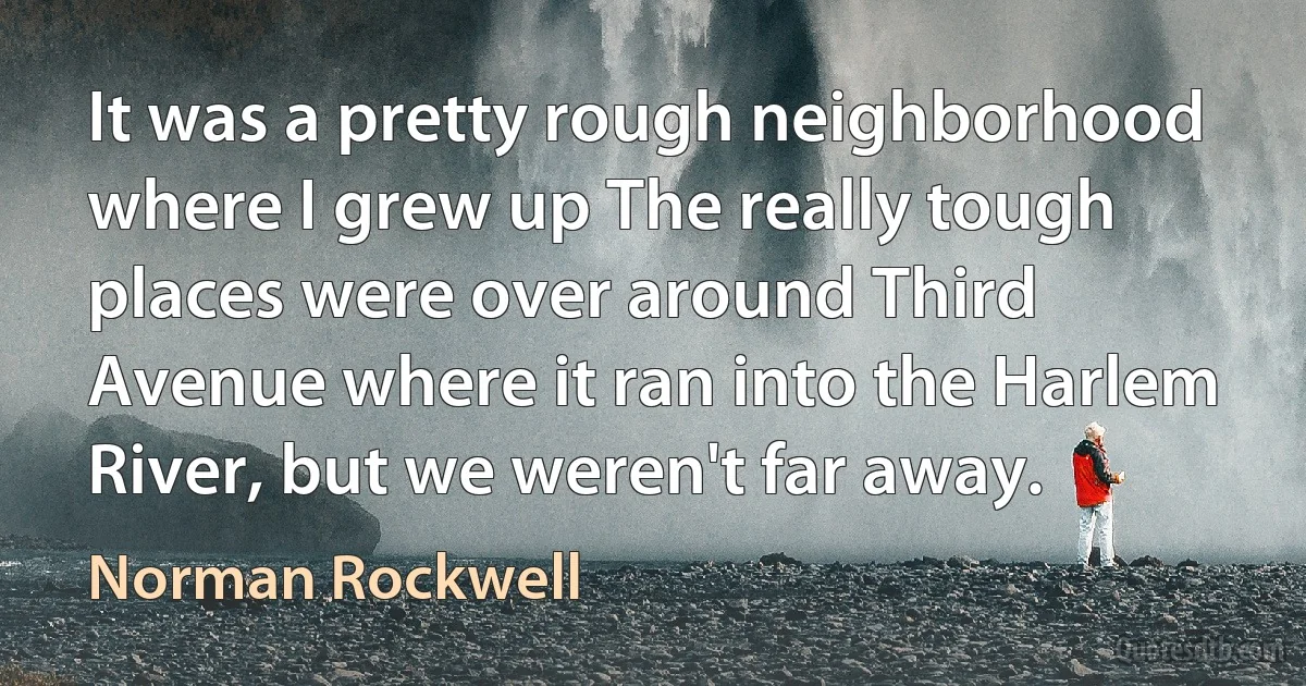 It was a pretty rough neighborhood where I grew up The really tough places were over around Third Avenue where it ran into the Harlem River, but we weren't far away. (Norman Rockwell)