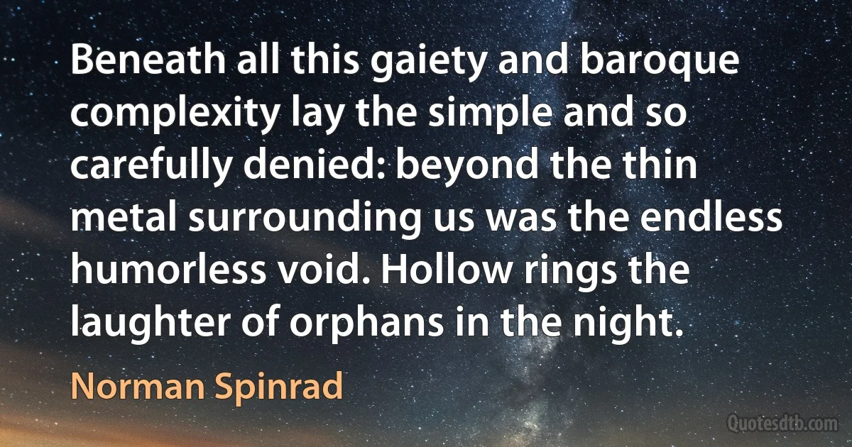 Beneath all this gaiety and baroque complexity lay the simple and so carefully denied: beyond the thin metal surrounding us was the endless humorless void. Hollow rings the laughter of orphans in the night. (Norman Spinrad)