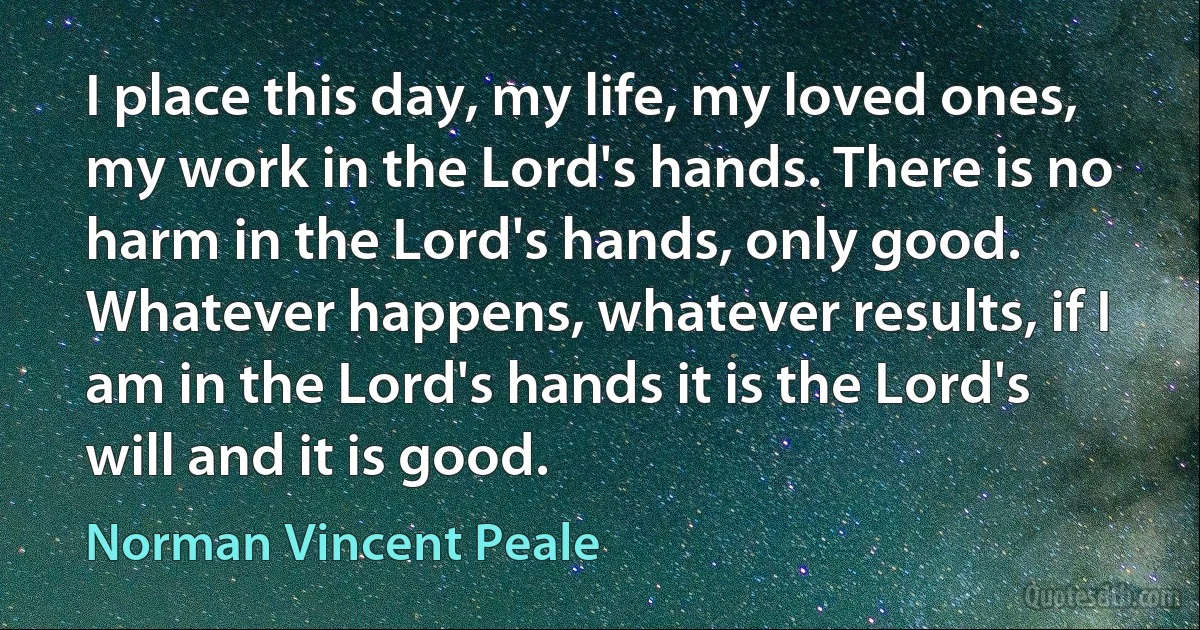 I place this day, my life, my loved ones, my work in the Lord's hands. There is no harm in the Lord's hands, only good. Whatever happens, whatever results, if I am in the Lord's hands it is the Lord's will and it is good. (Norman Vincent Peale)