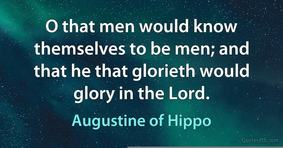O that men would know themselves to be men; and that he that glorieth would glory in the Lord. (Augustine of Hippo)