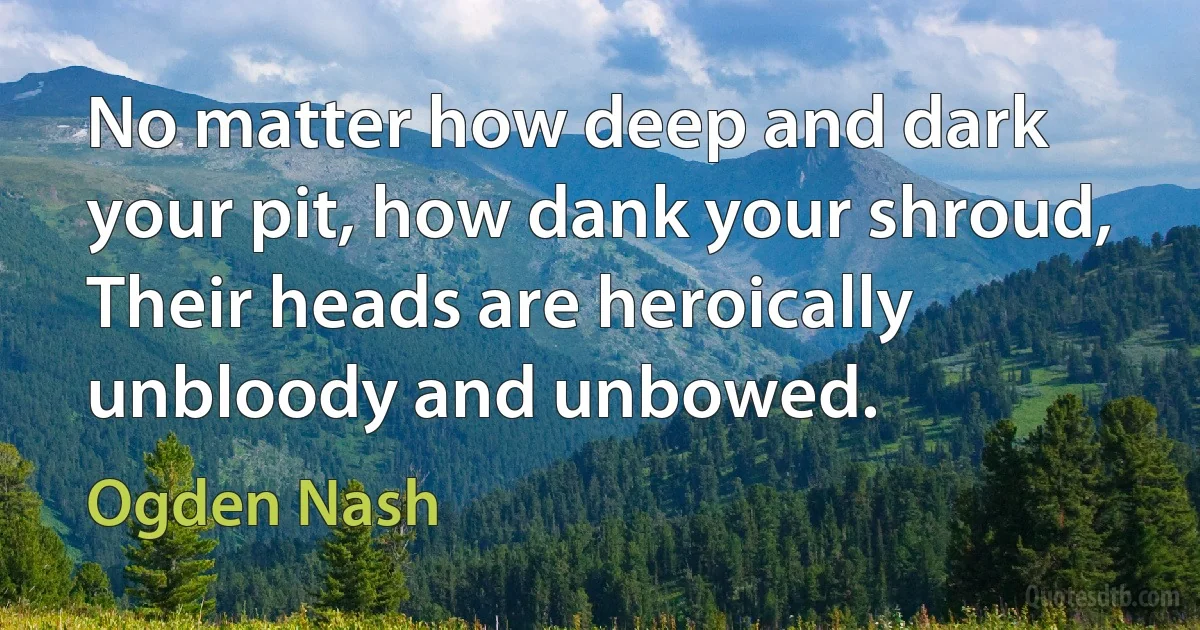 No matter how deep and dark your pit, how dank your shroud, Their heads are heroically unbloody and unbowed. (Ogden Nash)