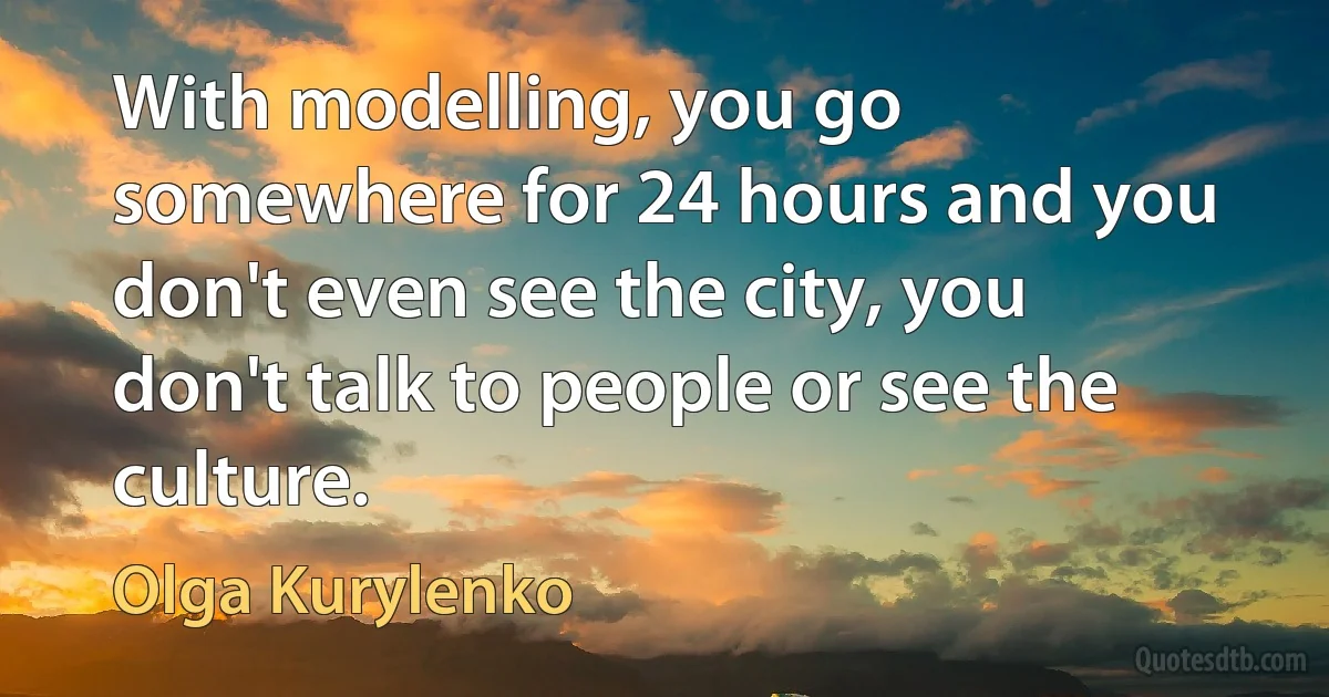 With modelling, you go somewhere for 24 hours and you don't even see the city, you don't talk to people or see the culture. (Olga Kurylenko)