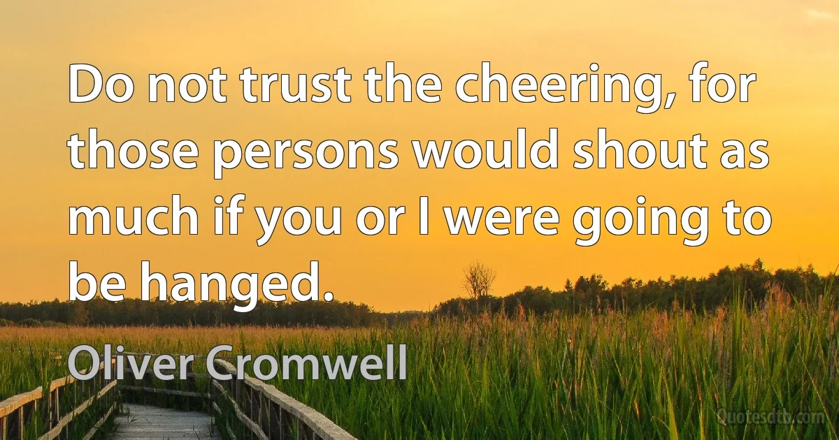 Do not trust the cheering, for those persons would shout as much if you or I were going to be hanged. (Oliver Cromwell)