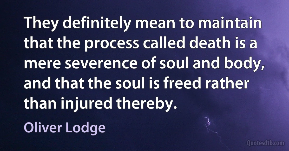 They definitely mean to maintain that the process called death is a mere severence of soul and body, and that the soul is freed rather than injured thereby. (Oliver Lodge)