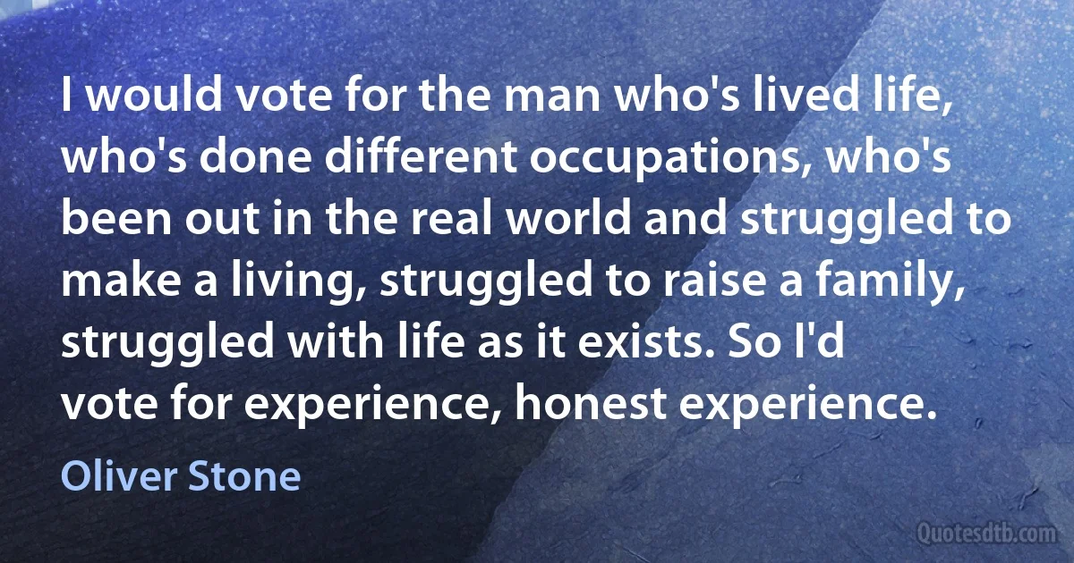 I would vote for the man who's lived life, who's done different occupations, who's been out in the real world and struggled to make a living, struggled to raise a family, struggled with life as it exists. So I'd vote for experience, honest experience. (Oliver Stone)