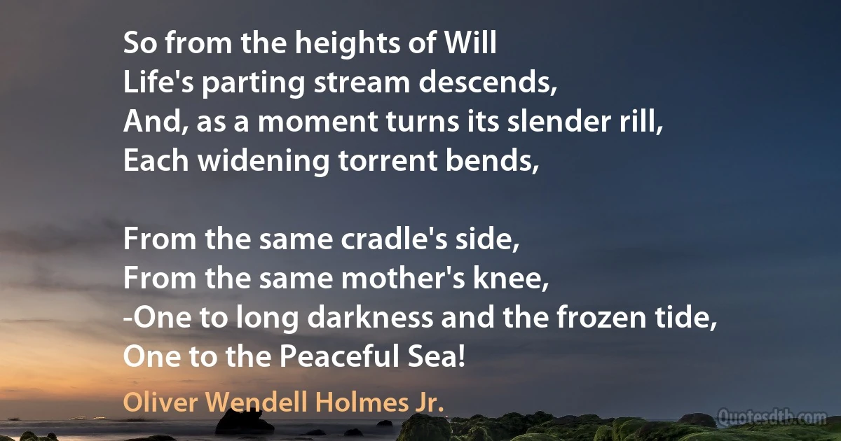 So from the heights of Will
Life's parting stream descends,
And, as a moment turns its slender rill,
Each widening torrent bends,

From the same cradle's side,
From the same mother's knee,
-One to long darkness and the frozen tide,
One to the Peaceful Sea! (Oliver Wendell Holmes Jr.)