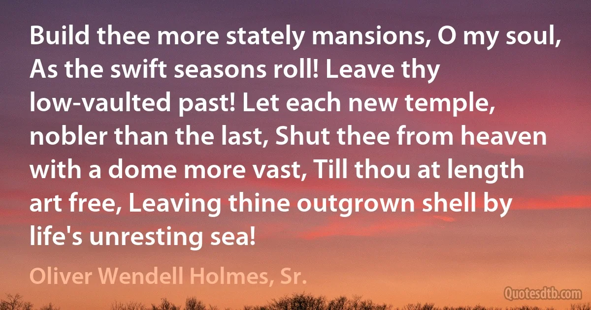 Build thee more stately mansions, O my soul, As the swift seasons roll! Leave thy low-vaulted past! Let each new temple, nobler than the last, Shut thee from heaven with a dome more vast, Till thou at length art free, Leaving thine outgrown shell by life's unresting sea! (Oliver Wendell Holmes, Sr.)