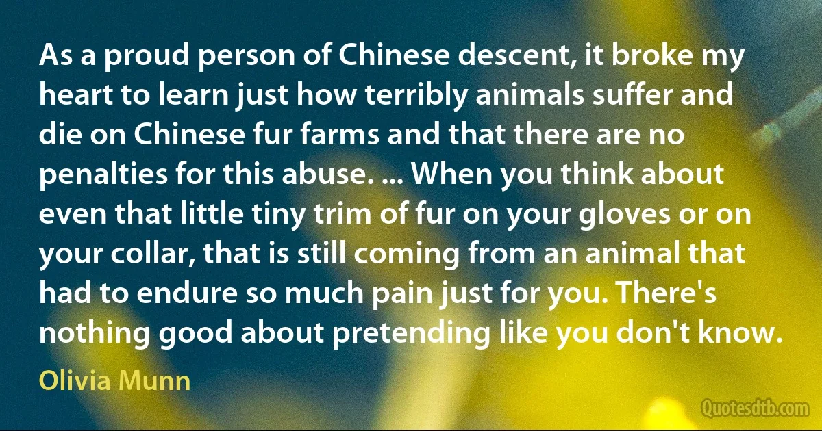 As a proud person of Chinese descent, it broke my heart to learn just how terribly animals suffer and die on Chinese fur farms and that there are no penalties for this abuse. ... When you think about even that little tiny trim of fur on your gloves or on your collar, that is still coming from an animal that had to endure so much pain just for you. There's nothing good about pretending like you don't know. (Olivia Munn)