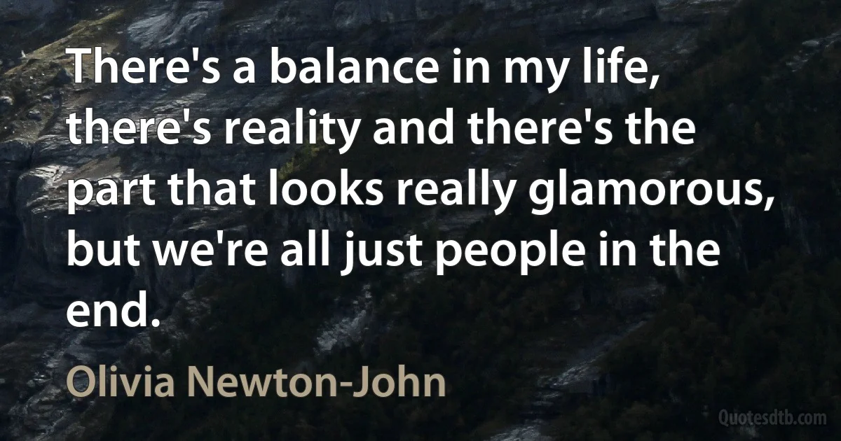 There's a balance in my life, there's reality and there's the part that looks really glamorous, but we're all just people in the end. (Olivia Newton-John)