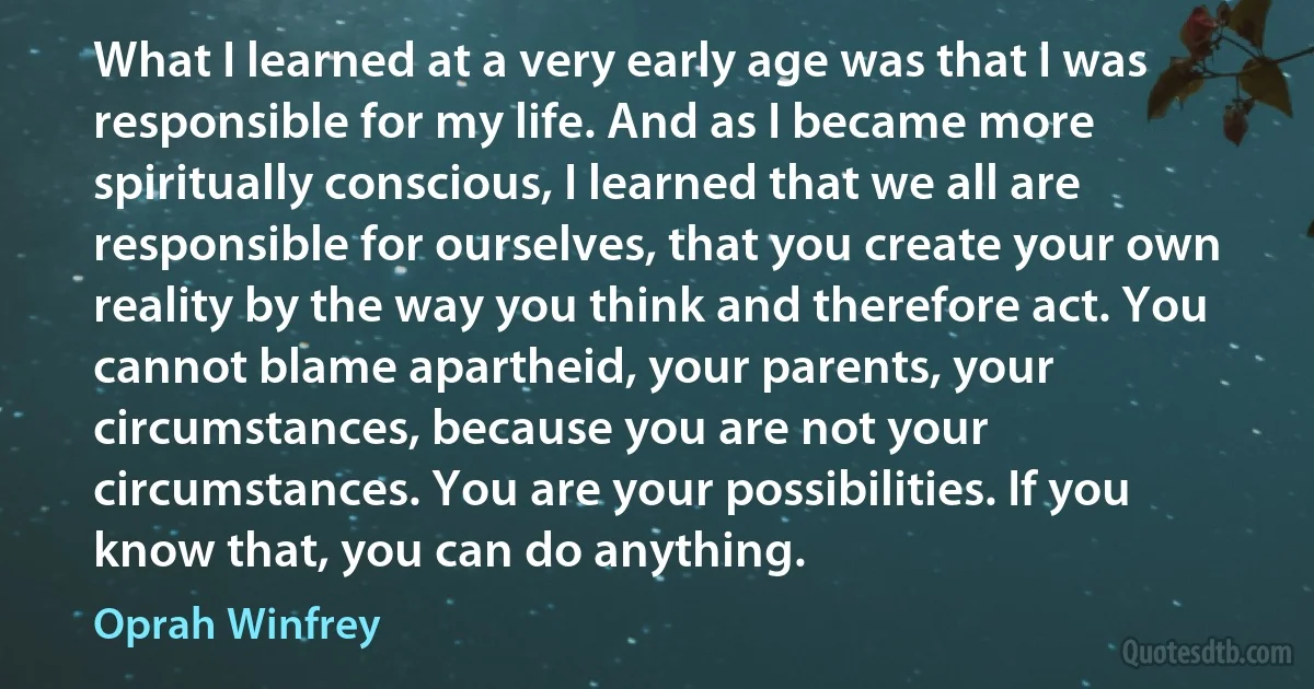 What I learned at a very early age was that I was responsible for my life. And as I became more spiritually conscious, I learned that we all are responsible for ourselves, that you create your own reality by the way you think and therefore act. You cannot blame apartheid, your parents, your circumstances, because you are not your circumstances. You are your possibilities. If you know that, you can do anything. (Oprah Winfrey)