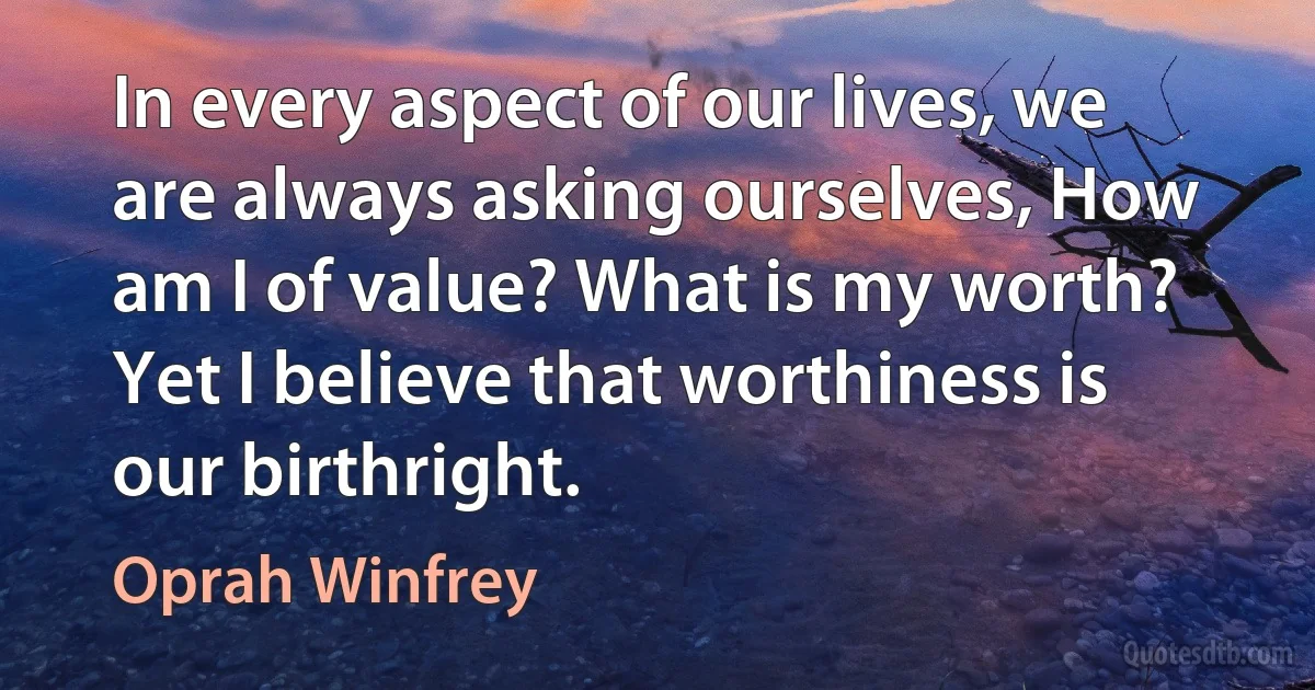 In every aspect of our lives, we are always asking ourselves, How am I of value? What is my worth? Yet I believe that worthiness is our birthright. (Oprah Winfrey)