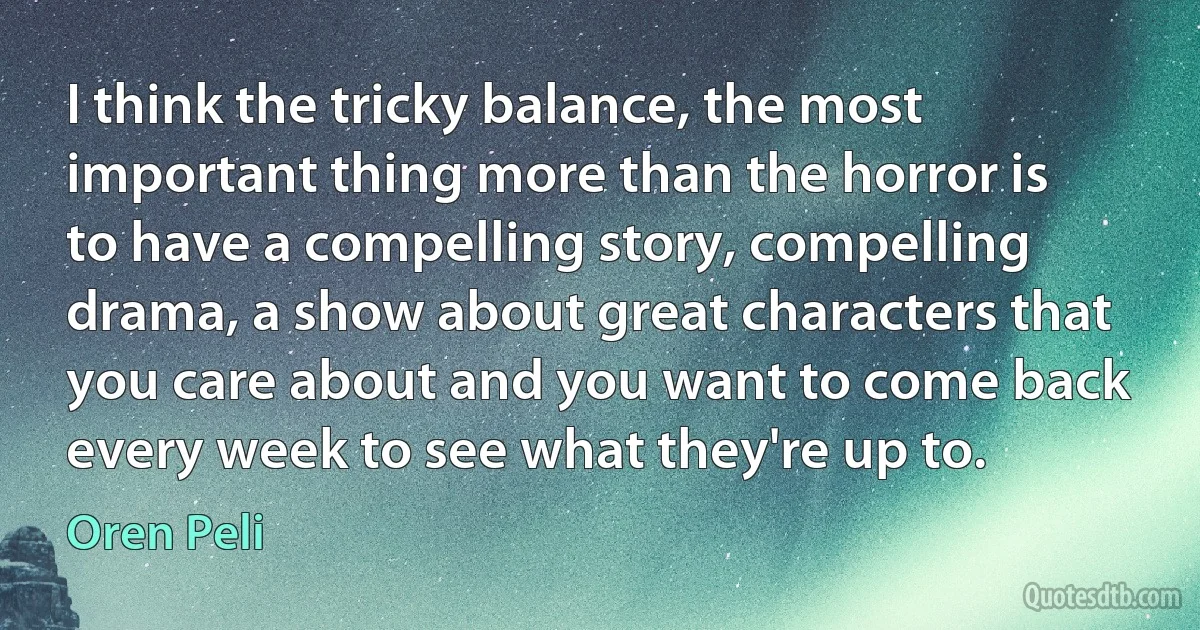 I think the tricky balance, the most important thing more than the horror is to have a compelling story, compelling drama, a show about great characters that you care about and you want to come back every week to see what they're up to. (Oren Peli)