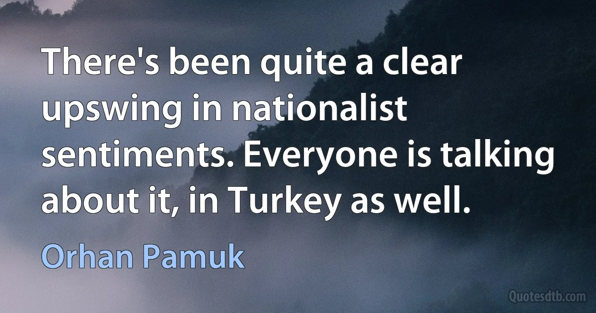 There's been quite a clear upswing in nationalist sentiments. Everyone is talking about it, in Turkey as well. (Orhan Pamuk)