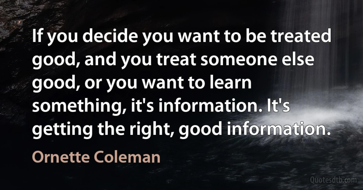 If you decide you want to be treated good, and you treat someone else good, or you want to learn something, it's information. It's getting the right, good information. (Ornette Coleman)