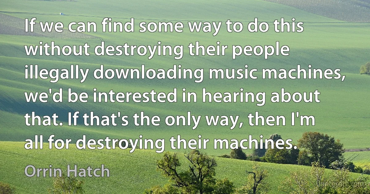 If we can find some way to do this without destroying their people illegally downloading music machines, we'd be interested in hearing about that. If that's the only way, then I'm all for destroying their machines. (Orrin Hatch)