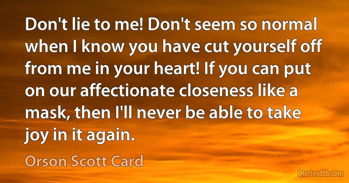 Don't lie to me! Don't seem so normal when I know you have cut yourself off from me in your heart! If you can put on our affectionate closeness like a mask, then I'll never be able to take joy in it again. (Orson Scott Card)