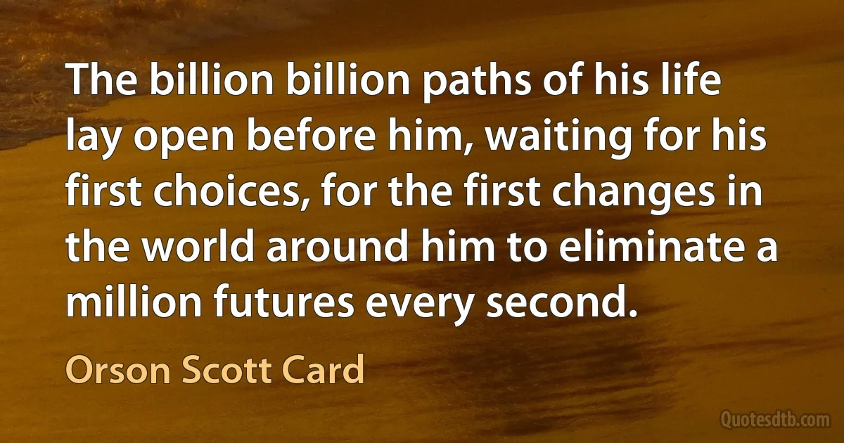 The billion billion paths of his life lay open before him, waiting for his first choices, for the first changes in the world around him to eliminate a million futures every second. (Orson Scott Card)