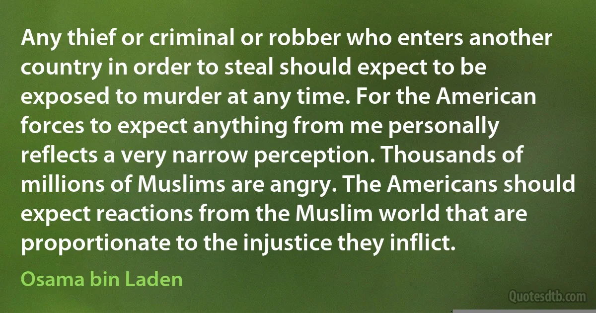 Any thief or criminal or robber who enters another country in order to steal should expect to be exposed to murder at any time. For the American forces to expect anything from me personally reflects a very narrow perception. Thousands of millions of Muslims are angry. The Americans should expect reactions from the Muslim world that are proportionate to the injustice they inflict. (Osama bin Laden)