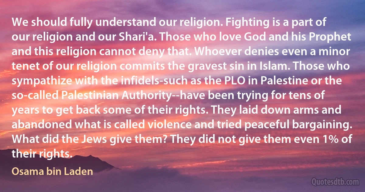 We should fully understand our religion. Fighting is a part of our religion and our Shari'a. Those who love God and his Prophet and this religion cannot deny that. Whoever denies even a minor tenet of our religion commits the gravest sin in Islam. Those who sympathize with the infidels-such as the PLO in Palestine or the so-called Palestinian Authority--have been trying for tens of years to get back some of their rights. They laid down arms and abandoned what is called violence and tried peaceful bargaining. What did the Jews give them? They did not give them even 1% of their rights. (Osama bin Laden)