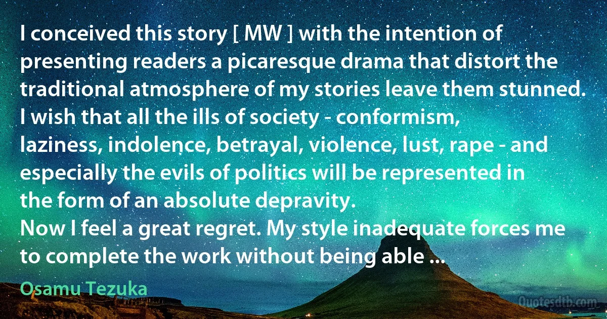 I conceived this story [ MW ] with the intention of presenting readers a picaresque drama that distort the traditional atmosphere of my stories leave them stunned.
I wish that all the ills of society - conformism, laziness, indolence, betrayal, violence, lust, rape - and especially the evils of politics will be represented in the form of an absolute depravity.
Now I feel a great regret. My style inadequate forces me to complete the work without being able ... (Osamu Tezuka)