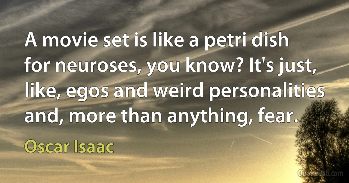 A movie set is like a petri dish for neuroses, you know? It's just, like, egos and weird personalities and, more than anything, fear. (Oscar Isaac)