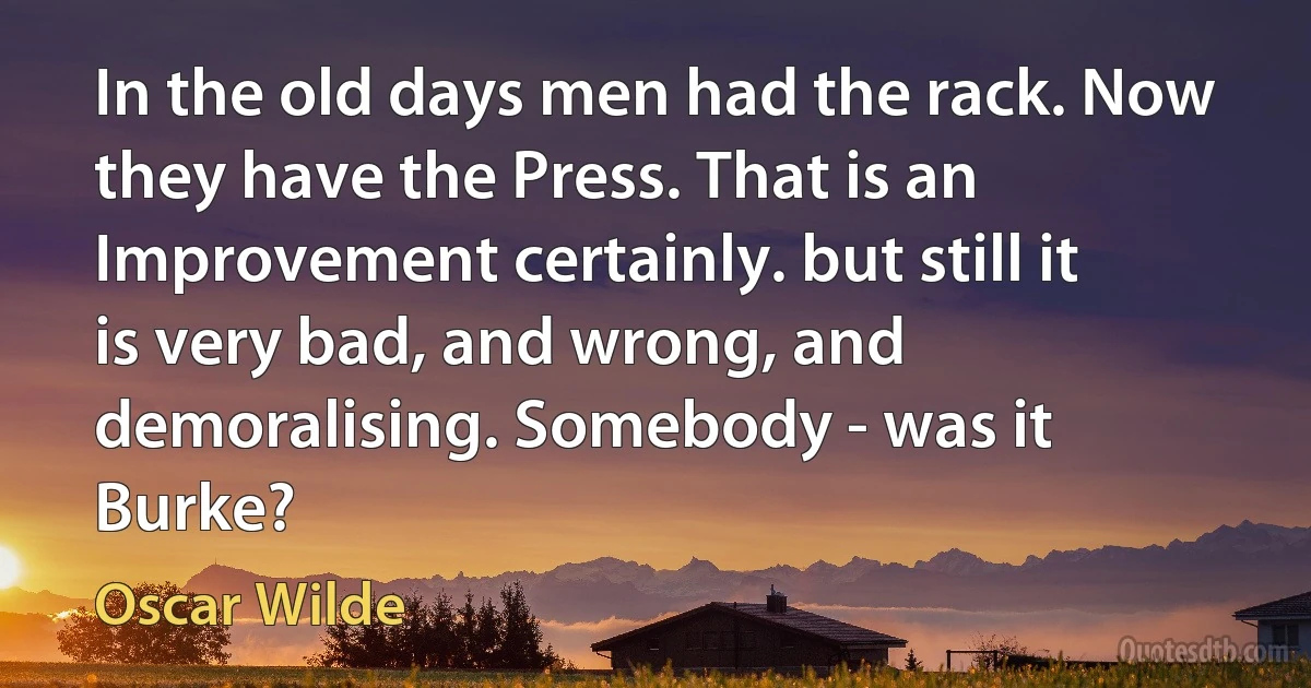 In the old days men had the rack. Now they have the Press. That is an Improvement certainly. but still it is very bad, and wrong, and demoralising. Somebody - was it Burke? (Oscar Wilde)