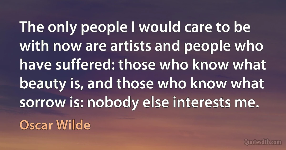 The only people I would care to be with now are artists and people who have suffered: those who know what beauty is, and those who know what sorrow is: nobody else interests me. (Oscar Wilde)