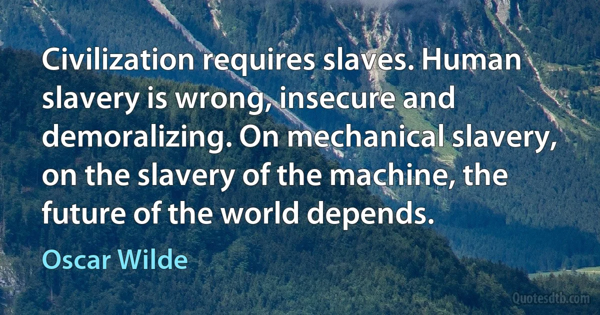 Civilization requires slaves. Human slavery is wrong, insecure and demoralizing. On mechanical slavery, on the slavery of the machine, the future of the world depends. (Oscar Wilde)