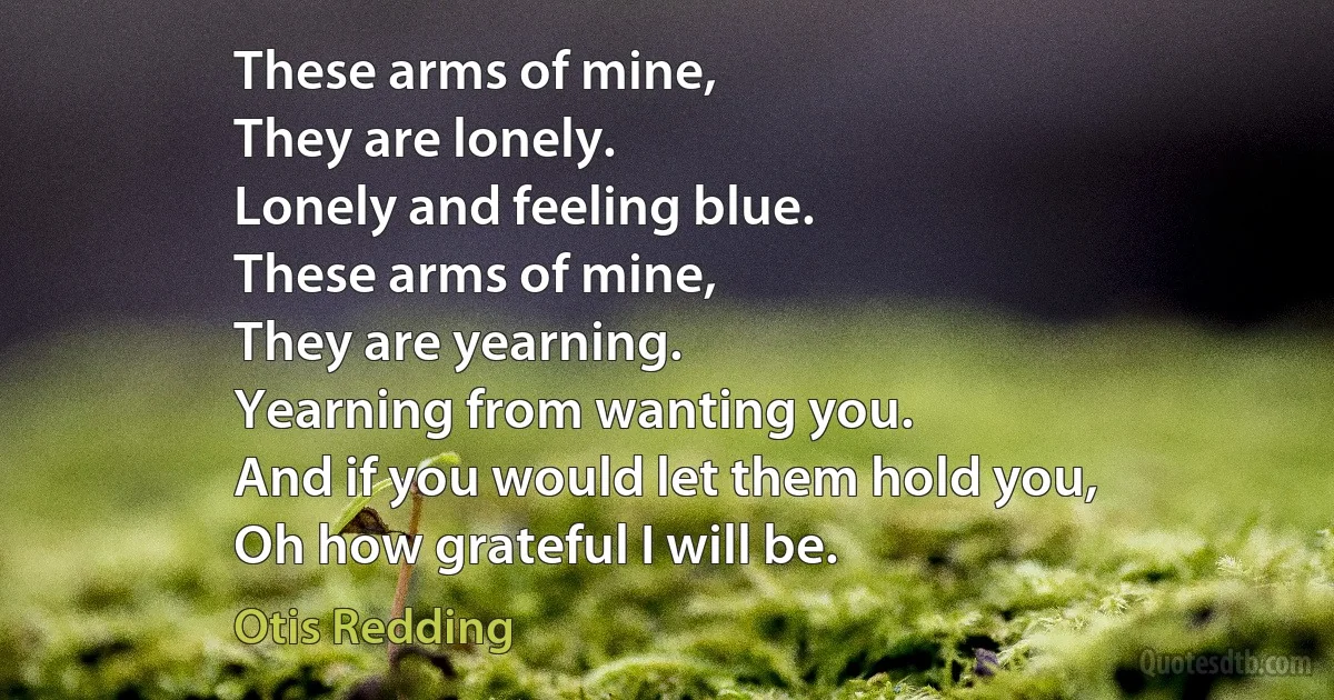 These arms of mine,
They are lonely.
Lonely and feeling blue.
These arms of mine,
They are yearning.
Yearning from wanting you.
And if you would let them hold you,
Oh how grateful I will be. (Otis Redding)