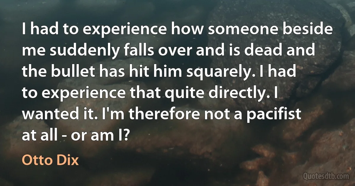 I had to experience how someone beside me suddenly falls over and is dead and the bullet has hit him squarely. I had to experience that quite directly. I wanted it. I'm therefore not a pacifist at all - or am I? (Otto Dix)
