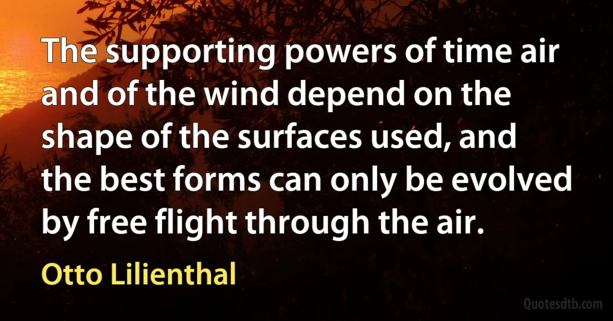 The supporting powers of time air and of the wind depend on the shape of the surfaces used, and the best forms can only be evolved by free flight through the air. (Otto Lilienthal)