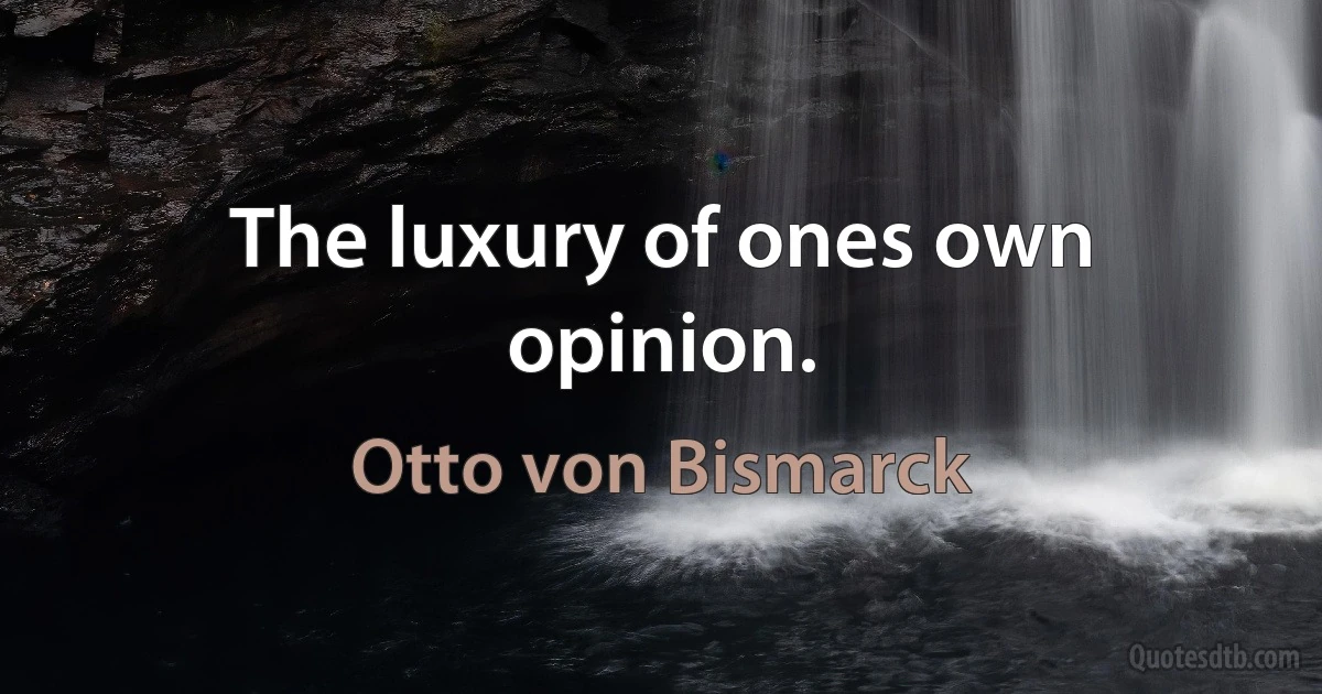 The luxury of ones own opinion. (Otto von Bismarck)