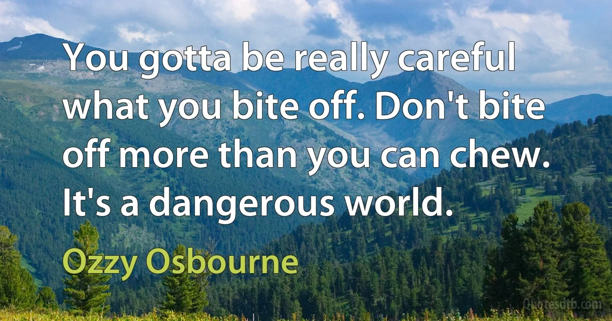 You gotta be really careful what you bite off. Don't bite off more than you can chew. It's a dangerous world. (Ozzy Osbourne)