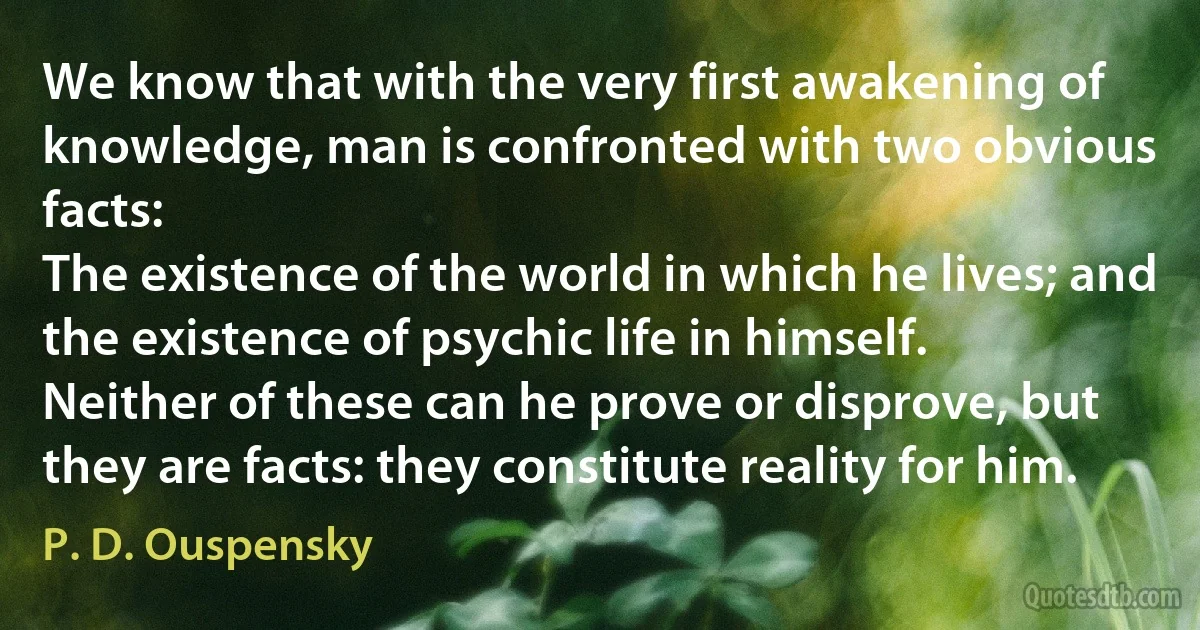 We know that with the very first awakening of knowledge, man is confronted with two obvious facts:
The existence of the world in which he lives; and the existence of psychic life in himself.
Neither of these can he prove or disprove, but they are facts: they constitute reality for him. (P. D. Ouspensky)